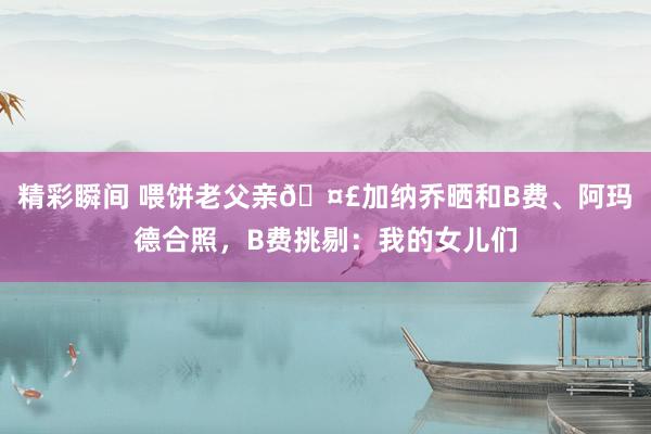 精彩瞬间 喂饼老父亲🤣加纳乔晒和B费、阿玛德合照，B费挑剔：我的女儿们