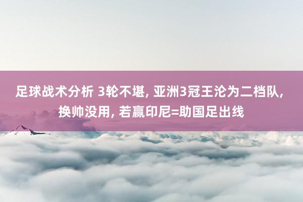 足球战术分析 3轮不堪, 亚洲3冠王沦为二档队, 换帅没用, 若赢印尼=助国足出线