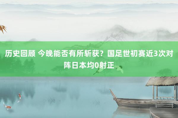 历史回顾 今晚能否有所斩获？国足世初赛近3次对阵日本均0射正