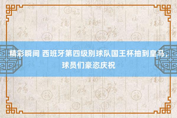 精彩瞬间 西班牙第四级别球队国王杯抽到皇马，球员们豪恣庆祝