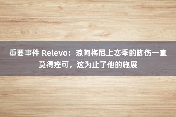 重要事件 Relevo：琼阿梅尼上赛季的脚伤一直莫得痊可，这为止了他的施展