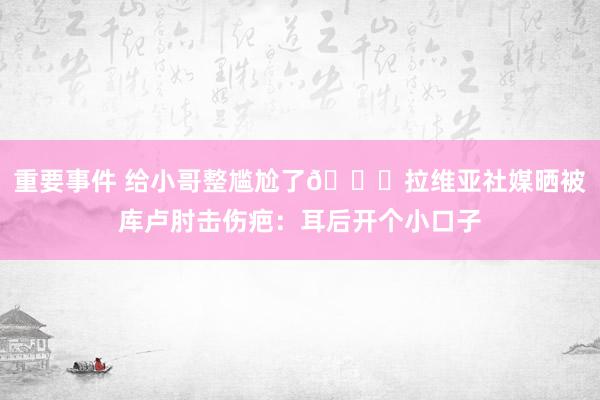 重要事件 给小哥整尴尬了😅拉维亚社媒晒被库卢肘击伤疤：耳后开个小口子