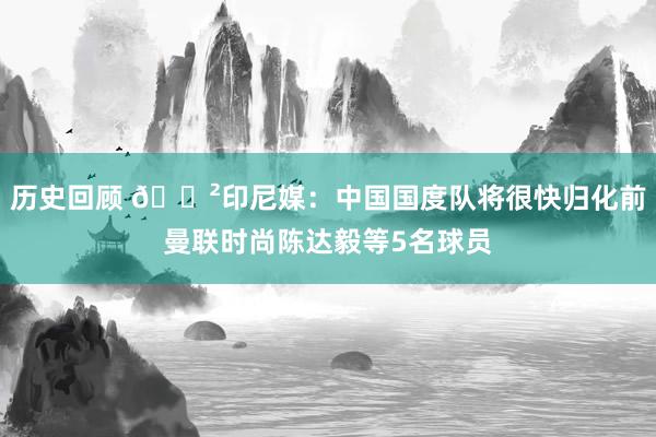 历史回顾 😲印尼媒：中国国度队将很快归化前曼联时尚陈达毅等5名球员