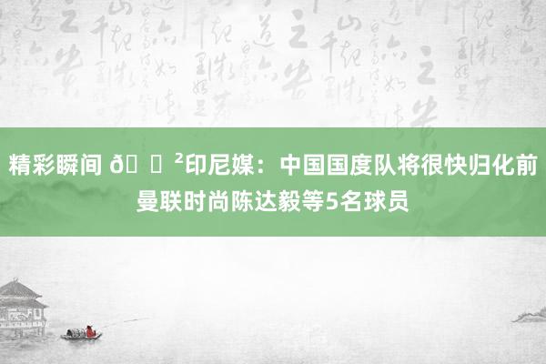 精彩瞬间 😲印尼媒：中国国度队将很快归化前曼联时尚陈达毅等5名球员