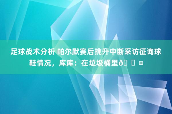 足球战术分析 帕尔默赛后挑升中断采访征询球鞋情况，库库：在垃圾桶里😤