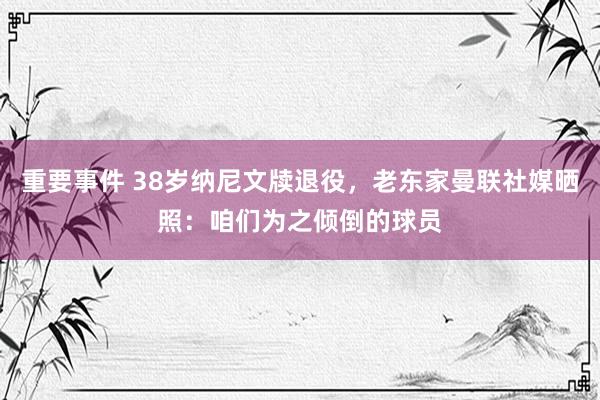 重要事件 38岁纳尼文牍退役，老东家曼联社媒晒照：咱们为之倾倒的球员