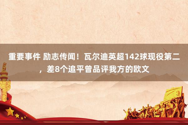 重要事件 励志传闻！瓦尔迪英超142球现役第二，差8个追平曾品评我方的欧文