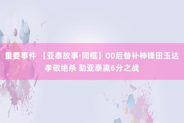 重要事件 【亚泰故事·同框】00后替补神锋田玉达孝敬绝杀 助亚泰赢6分之战