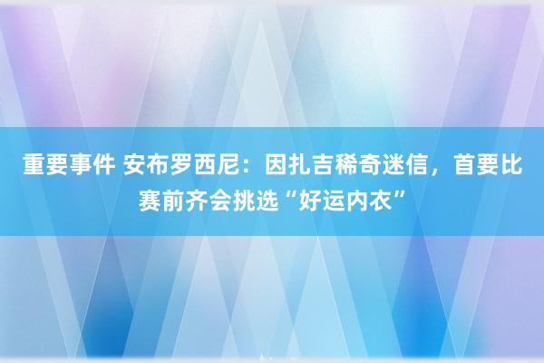 重要事件 安布罗西尼：因扎吉稀奇迷信，首要比赛前齐会挑选“好运内衣”