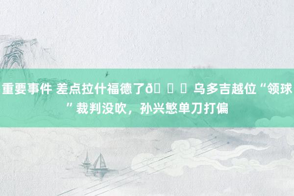 重要事件 差点拉什福德了😅乌多吉越位“领球”裁判没吹，孙兴慜单刀打偏