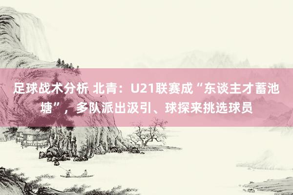 足球战术分析 北青：U21联赛成“东谈主才蓄池塘”，多队派出汲引、球探来挑选球员