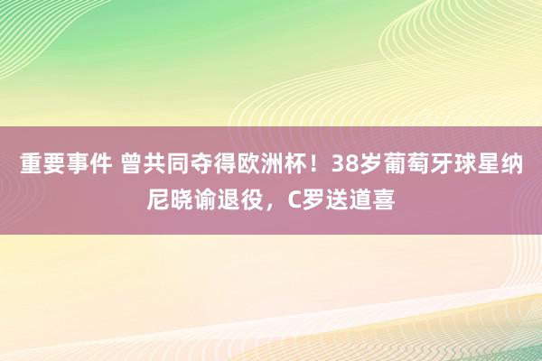 重要事件 曾共同夺得欧洲杯！38岁葡萄牙球星纳尼晓谕退役，C罗送道喜