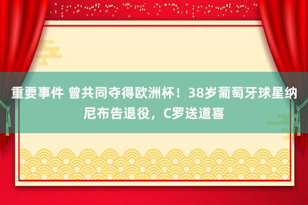 重要事件 曾共同夺得欧洲杯！38岁葡萄牙球星纳尼布告退役，C罗送道喜