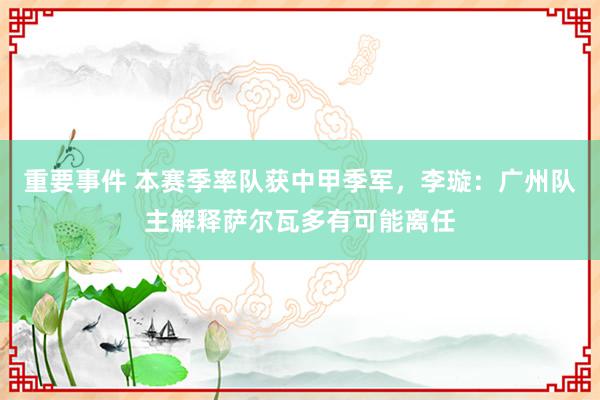 重要事件 本赛季率队获中甲季军，李璇：广州队主解释萨尔瓦多有可能离任