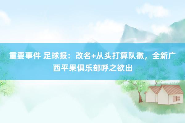 重要事件 足球报：改名+从头打算队徽，全新广西平果俱乐部呼之欲出