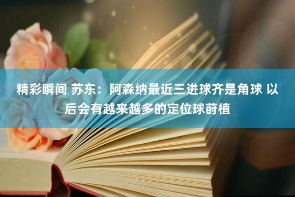 精彩瞬间 苏东：阿森纳最近三进球齐是角球 以后会有越来越多的定位球莳植