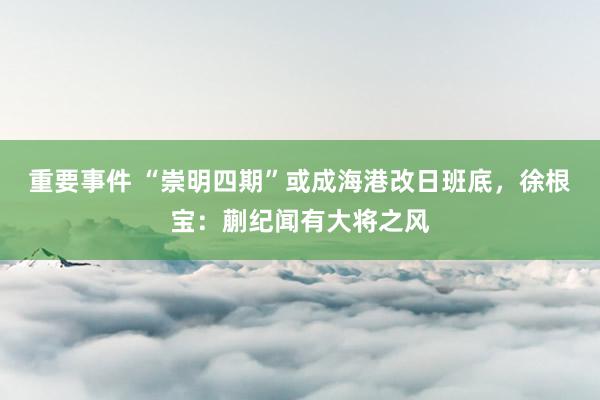 重要事件 “崇明四期”或成海港改日班底，徐根宝：蒯纪闻有大将之风