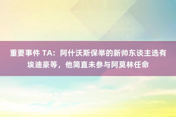 重要事件 TA：阿什沃斯保举的新帅东谈主选有埃迪豪等，他简直未参与阿莫林任命