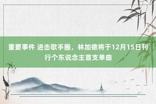 重要事件 进击歌手圈，林加德将于12月15日刊行个东说念主首支单曲