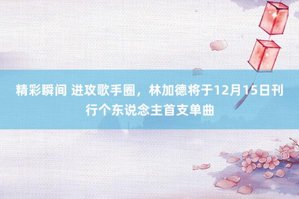 精彩瞬间 进攻歌手圈，林加德将于12月15日刊行个东说念主首支单曲