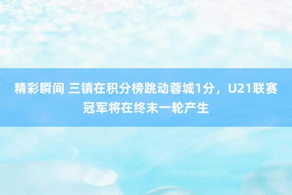 精彩瞬间 三镇在积分榜跳动蓉城1分，U21联赛冠军将在终末一轮产生