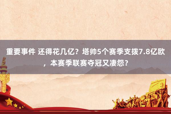 重要事件 还得花几亿？塔帅5个赛季支拨7.8亿欧，本赛季联赛夺冠又凄怨？