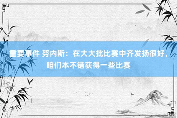 重要事件 努内斯：在大大批比赛中齐发扬很好，咱们本不错获得一些比赛