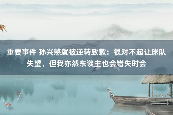 重要事件 孙兴慜就被逆转致歉：很对不起让球队失望，但我亦然东谈主也会错失时会