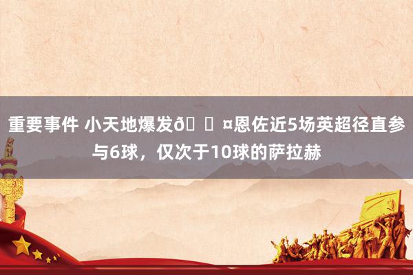 重要事件 小天地爆发😤恩佐近5场英超径直参与6球，仅次于10球的萨拉赫