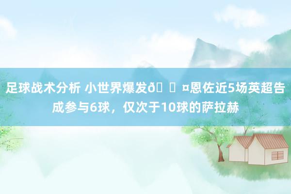 足球战术分析 小世界爆发😤恩佐近5场英超告成参与6球，仅次于10球的萨拉赫