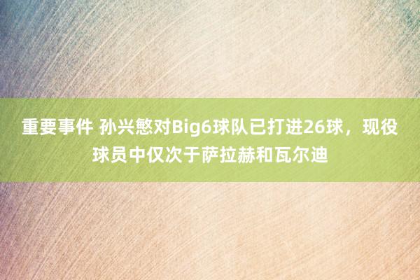 重要事件 孙兴慜对Big6球队已打进26球，现役球员中仅次于萨拉赫和瓦尔迪