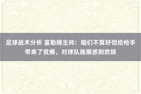 足球战术分析 富勒姆主帅：咱们不算好但给枪手带来了贫瘠，对球队施展感到欢娱