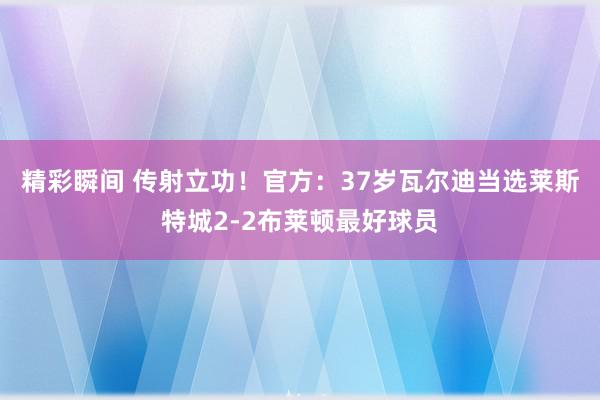 精彩瞬间 传射立功！官方：37岁瓦尔迪当选莱斯特城2-2布莱顿最好球员