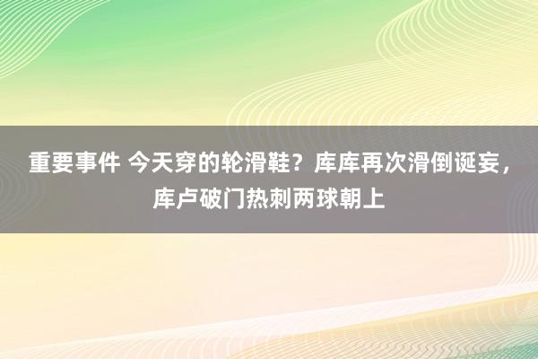 重要事件 今天穿的轮滑鞋？库库再次滑倒诞妄，库卢破门热刺两球朝上