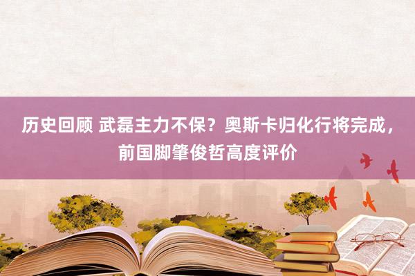 历史回顾 武磊主力不保？奥斯卡归化行将完成，前国脚肇俊哲高度评价