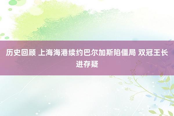 历史回顾 上海海港续约巴尔加斯陷僵局 双冠王长进存疑